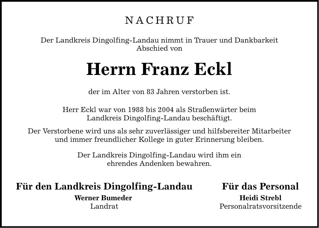 NACHRUF Der Landkreis Dingolfing-Landau nimmt in Trauer und Dankbarkeit Abschied von Herrn Franz Eckl der im Alter von 83 Jahren verstorben ist. Herr Eckl war von 1988 bis 2004 als Straßenwärter beim Landkreis Dingolfing-Landau beschäftigt. Der Verstorbene wird uns als sehr zuverlässiger und hilfsbereiter Mitarbeiter und immer freundlicher Kollege in guter Erinnerung bleiben. Der Landkreis Dingolfing-Landau wird ihm ein ehrendes Andenken bewahren. Für den Landkreis Dingolfing-Landau Werner Bumeder Landrat Für das Personal Heidi Strebl Personalratsvorsitzende