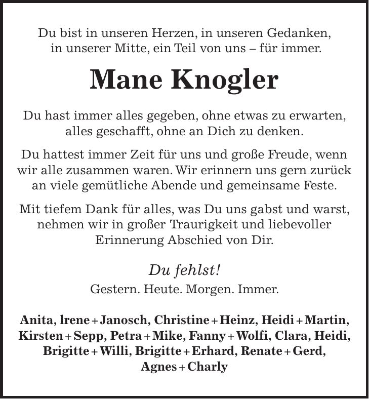 Du bist in unseren Herzen, in unseren Gedanken, in unserer Mitte, ein Teil von uns - für immer. Mane Knogler Du hast immer alles gegeben, ohne etwas zu erwarten, alles geschafft, ohne an Dich zu denken. Du hattest immer Zeit für uns und große Freude, wenn wir alle zusammen waren. Wir erinnern uns gern zurück an viele gemütliche Abende und gemeinsame Feste. Mit tiefem Dank für alles, was Du uns gabst und warst, nehmen wir in großer Traurigkeit und liebevoller Erinnerung Abschied von Dir. Du fehlst! Gestern. Heute. Morgen. Immer. Anita, lrene + Janosch, Christine + Heinz, Heidi + Martin, Kirsten + Sepp, Petra + Mike, Fanny + Wolfi, Clara, Heidi, Brigitte + Willi, Brigitte + Erhard, Renate + Gerd, Agnes + Charly