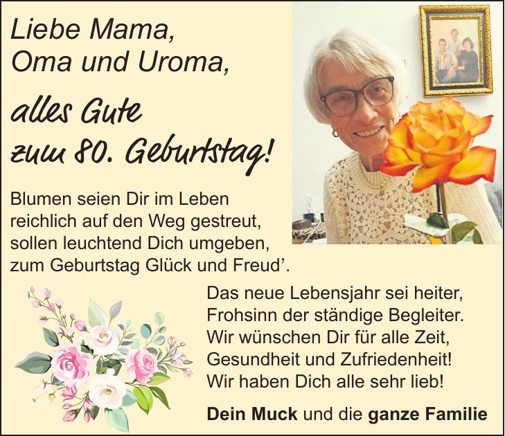 Liebe Mama, Oma und Uroma, alles Gute zum 80. Geburtstag! Blumen seien Dir im Leben reichlich auf den Weg gestreut, sollen leuchtend Dich umgeben, zum Geburtstag Glück und Freud'. Das neue Lebensjahr sei heiter, Frohsinn der ständige Begleiter. Wir wünschen Dir für alle Zeit, Gesundheit und Zufriedenheit! Wir haben Dich alle sehr lieb! Dein Muck und die ganze Familie