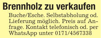 Brennholz zu verkaufenBuche/Esche. Selbstabholung od. Lieferung möglich. Preis auf Anfrage. Kontakt telefonisch od. per WhatsApp unter ***