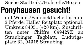 Suche Stalltrakt/Hofstelle/BoxenPonyhausen gesucht!mit Weide-/Paddockfläche für min. 3 Pferde. Halle/ Reitplatz optional. Umkreis 84051 (+20 km). Zuschriften unter Chiffre ***Z an Straubinger Tagblatt, Ludwigsplatz 32, 94315 Straubing.