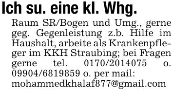 Ich su. eine kl. Whg.Raum SR/Bogen und Umg., gerne geg. Gegenleistung z.b. Hilfe im Haushalt, arbeite als Krankenpfleger im KKH Straubing; bei Fragen gerne tel. *** o. *** o. per mail:mohammedkhalaf877@gmail.com