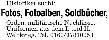 Historiker sucht:Fotos, Fotoalben, Soldbücher,Orden, militärische Nachlässe,Uniformen aus dem I. und II.Weltkrieg. Tel. ***