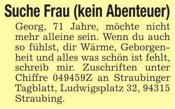 Suche Frau (kein Abenteuer)Georg, 71 Jahre, möchte nicht mehr alleine sein. Wenn du auch so fühlst, dir Wärme, Geborgenheit und alles was schön ist fehlt, schreib mir. Zuschriften unter Chiffre ***Z an Straubinger Tagblatt, Ludwigsplatz 32, 94315 Straubing.