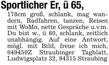 Sportlicher Er, ü 65, 178cm groß, schlank, mag wandern, Radfahren, tanzen, Reisen mit WoMo, nette Gespräche u.v.m. Du bist w., ü 60, schlank, zeitlich unabhängig. Auf eine Antwort, mögl. mit Bild, freue ich mich, ***Z Straubinger Tagblatt, Ludwigsplatz 32, 94315 Straubing