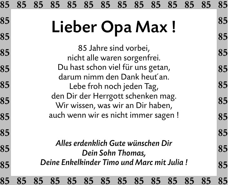 Lieber Opa Max !85 Jahre sind vorbei,nicht alle waren sorgenfrei.Du hast schon viel für uns getan,darum nimm den Dank heut' an.Lebe froh noch jeden Tag,den Dir der Herrgott schenken mag.Wir wissen, was wir an Dir haben,auch wenn wir es nicht immer sagen !Alles erdenklich Gute wünschen DirDein Sohn Thomas,Deine Enkelkinder Timo und Marc mit Julia !