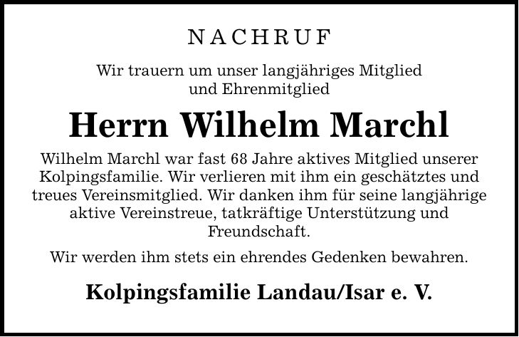 NACHRUF Wir trauern um unser langjähriges Mitglied und Ehrenmitglied Herrn Wilhelm Marchl Wilhelm Marchl war fast 68 Jahre aktives Mitglied unserer Kolpingsfamilie. Wir verlieren mit ihm ein geschätztes und treues Vereinsmitglied. Wir danken ihm für seine langjährige aktive Vereinstreue, tatkräftige Unterstützung und Freundschaft. Wir werden ihm stets ein ehrendes Gedenken bewahren. Kolpingsfamilie Landau/Isar e. V.