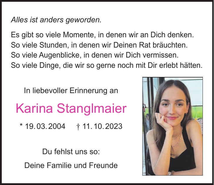 Alles ist anders geworden. Es gibt so viele Momente, in denen wir an Dich denken. So viele Stunden, in denen wir Deinen Rat bräuchten. So viele Augenblicke, in denen wir Dich vermissen. So viele Dinge, die wir so gerne noch mit Dir erlebt hätten. In liebevoller Erinnerung an Karina Stanglmaier * 19. 03. 2004 + 11. 10. 2023 Du fehlst uns so: Deine Familie und Freunde