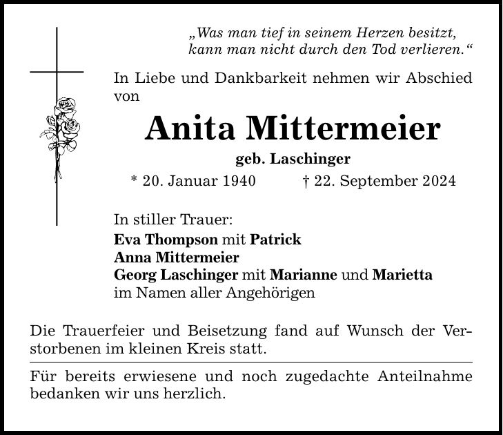 Was man tief in seinem Herzen besitzt, kann man nicht durch den Tod verlieren. In Liebe und Dankbarkeit nehmen wir Abschied von Anita Mittermeier geb. Laschinger * 20. Januar ***. September 2024 In stiller Trauer: Eva Thompson mit Patrick Anna Mittermeier Georg Laschinger mit Marianne und Marietta im Namen aller Angehörigen Die Trauerfeier und Beisetzung fand auf Wunsch der Verstorbenen im kleinen Kreis statt. Für bereits erwiesene und noch zugedachte Anteilnahme bedanken wir uns herzlich.