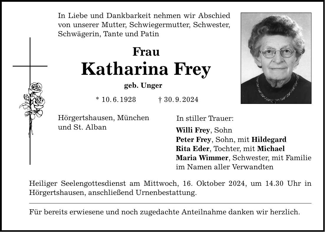 In Liebe und Dankbarkeit nehmen wir Abschied von unserer Mutter, Schwiegermutter, Schwester, Schwägerin, Tante und Patin Frau Katharina Frey geb. Unger * 10. 6. 1928 _ 30. 9. 2024 Hörgertshausen, München und St. Alban Heiliger Seelengottesdienst am Mittwoch, 16. Oktober 2024, um 14.30 Uhr in Hörgertshausen, anschließend Urnenbestattung. Für bereits erwiesene und noch zugedachte Anteilnahme danken wir herzlich. In stiller Trauer: Willi Frey, Sohn Peter Frey, Sohn, mit Hildegard Rita Eder, Tochter, mit Michael Maria Wimmer, Schwester, mit Familie im Namen aller Verwandten