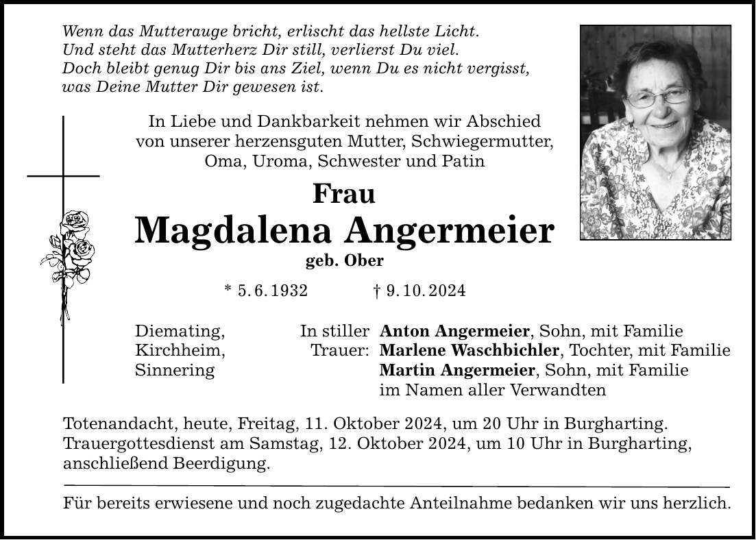 Wenn das Mutterauge bricht, erlischt das hellste Licht. Und steht das Mutterherz Dir still, verlierst Du viel. Doch bleibt genug Dir bis ans Ziel, wenn Du es nicht vergisst, was Deine Mutter Dir gewesen ist. In Liebe und Dankbarkeit nehmen wir Abschied von unserer herzensguten Mutter, Schwiegermutter, Oma, Uroma, Schwester und Patin Frau Magdalena Angermeier geb. Ober * 5. 6. 1932 _ 9. 10. 2024 Diemating, Kirchheim, Sinnering In stiller Trauer: Anton Angermeier, Sohn, mit Familie Marlene Waschbichler, Tochter, mit Familie Martin Angermeier, Sohn, mit Familie im Namen aller Verwandten Totenandacht, heute, Freitag, 11. Oktober 2024, um 20 Uhr in Burgharting. Trauergottesdienst am Samstag, 12. Oktober 2024, um 10 Uhr in Burgharting, anschließend Beerdigung. Für bereits erwiesene und noch zugedachte Anteilnahme bedanken wir uns herzlich.