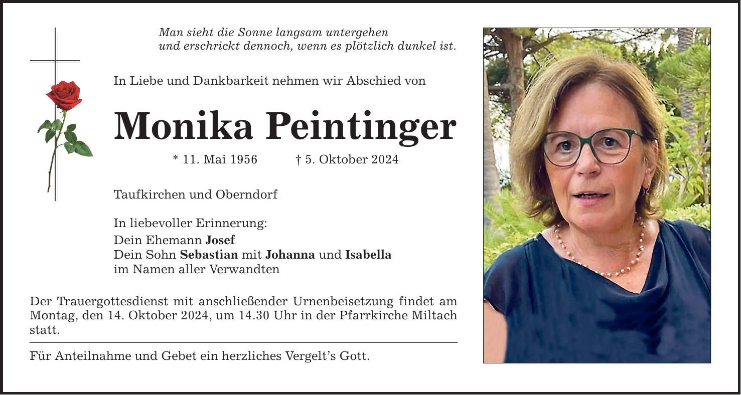 Man sieht die Sonne langsam untergehenund erschrickt dennoch, wenn es plötzlich dunkel ist.In Liebe und Dankbarkeit nehmen wir Abschied vonMonika Peintinger* 11. Mai 1956 _ 5. Oktober 2024Taufkirchen und OberndorfIn liebevoller Erinnerung:Dein Ehemann JosefDein Sohn Sebastian mit Johanna und Isabellaim Namen aller VerwandtenDer Trauergottesdienst mit anschließender Urnenbeisetzung findet am Montag, den 14. Oktober 2024, um 14.30 Uhr in der Pfarrkirche Miltach statt.Für Anteilnahme und Gebet ein herzliches Vergelt's Gott.