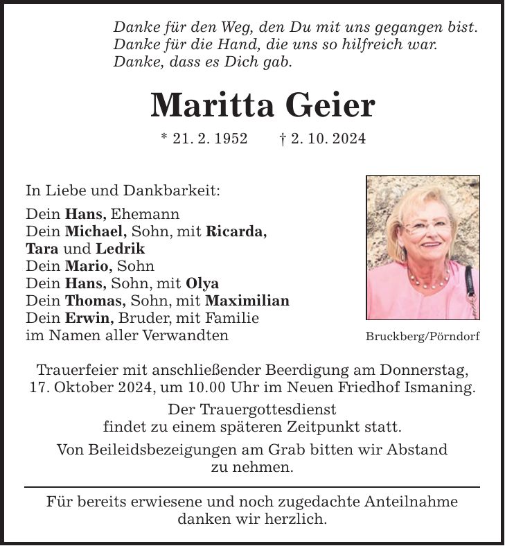 Danke für den Weg, den Du mit uns gegangen bist. Danke für die Hand, die uns so hilfreich war. Danke, dass es Dich gab. Maritta Geier * 21. 2. 1952 + 2. 10. 2024 In Liebe und Dankbarkeit: Dein Hans, Ehemann Dein Michael, Sohn, mit Ricarda, Tara und Ledrik Dein Mario, Sohn Dein Hans, Sohn, mit Olya Dein Thomas, Sohn, mit Maximilian Dein Erwin, Bruder, mit Familie im Namen aller Verwandten Trauerfeier mit anschließender Beerdigung am Donnerstag, 17. Oktober 2024, um 10.00 Uhr im Neuen Friedhof Ismaning. Der Trauergottesdienst findet zu einem späteren Zeitpunkt statt. Von Beileidsbezeigungen am Grab bitten wir Abstand zu nehmen. Für bereits erwiesene und noch zugedachte Anteilnahme danken wir herzlich.Bruckberg/Pörndorf