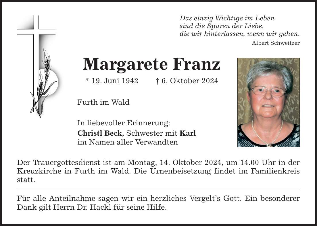 Das einzig Wichtige im Leben sind die Spuren der Liebe, die wir hinterlassen, wenn wir gehen. Albert Schweitzer Margarete Franz * 19. Juni 1942 _ 6. Oktober 2024 Furth im Wald In liebevoller Erinnerung: Christl Beck, Schwester mit Karl im Namen aller Verwandten Der Trauergottesdienst ist am Montag, 14. Oktober 2024, um 14.00 Uhr in der Kreuzkirche in Furth im Wald. Die Urnenbeisetzung findet im Familienkreis statt. Für alle Anteilnahme sagen wir ein herzliches Vergelt's Gott. Ein besonderer Dank gilt Herrn Dr. Hackl für seine Hilfe.