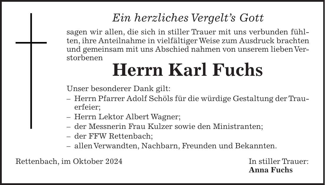 Ein herzliches Vergelt's Gott sagen wir allen, die sich in stiller Trauer mit uns verbunden fühlten, ihre Anteilnahme in vielfältiger Weise zum Ausdruck brachten und gemeinsam mit uns Abschied nahmen von unserem lieben Verstorbenen Herrn Karl Fuchs Unser besonderer Dank gilt: - Herrn Pfarrer Adolf Schöls für die würdige Gestaltung der Trauerfeier; - Herrn Lektor Albert Wagner; - der Messnerin Frau Kulzer sowie den Ministranten; - der FFW Rettenbach; - allen Verwandten, Nachbarn, Freunden und Bekannten. Rettenbach, im Oktober 2024 In stiller Trauer: Anna Fuchs 