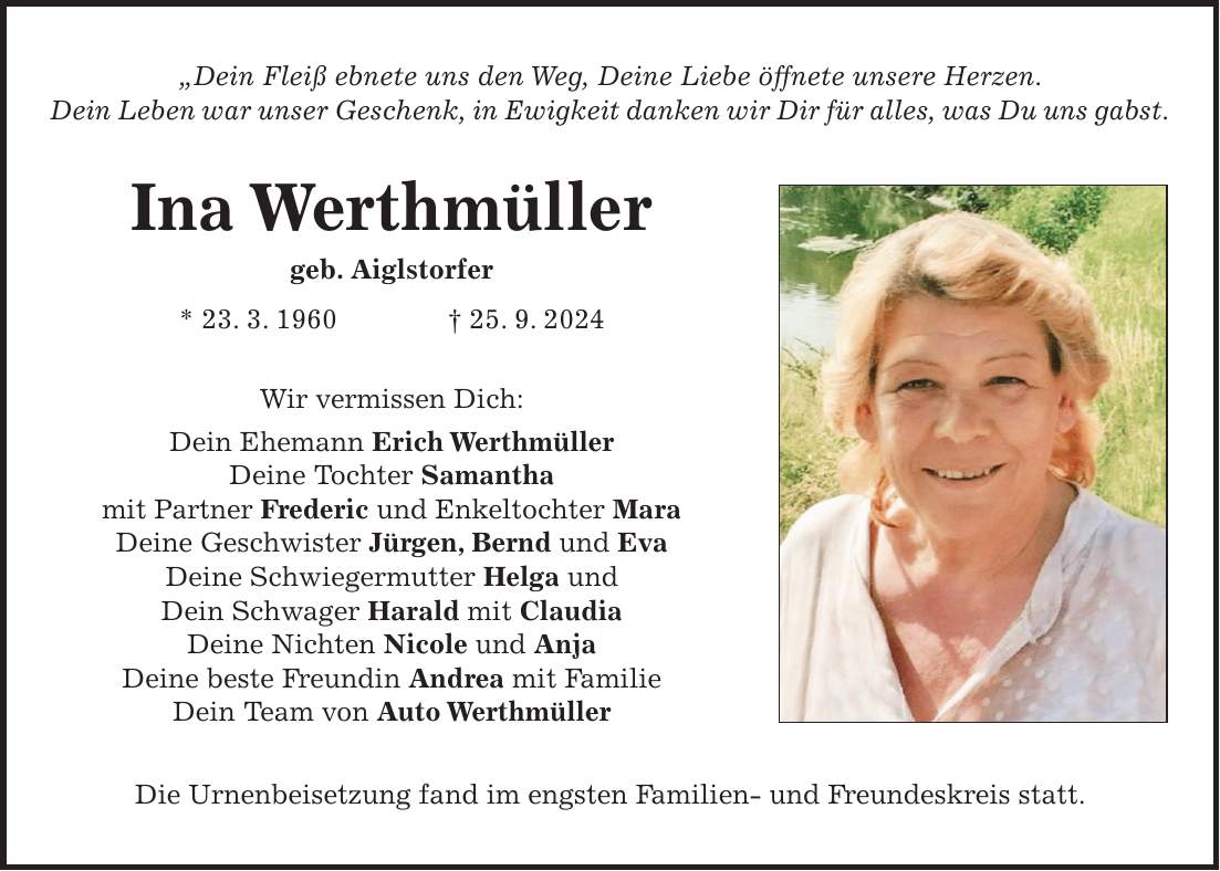 'Dein Fleiß ebnete uns den Weg, Deine Liebe öffnete unsere Herzen. Dein Leben war unser Geschenk, in Ewigkeit danken wir Dir für alles, was Du uns gabst. Ina Werthmüller geb. Aiglstorfer * 23. 3. 1960 + 25. 9. 2024 Wir vermissen Dich: Dein Ehemann Erich Werthmüller Deine Tochter Samantha mit Partner Frederic und Enkeltochter Mara Deine Geschwister Jürgen, Bernd und Eva Deine Schwiegermutter Helga und Dein Schwager Harald mit Claudia Deine Nichten Nicole und Anja Deine beste Freundin Andrea mit Familie Dein Team von Auto Werthmüller Die Urnenbeisetzung fand im engsten Familien- und Freundeskreis statt.