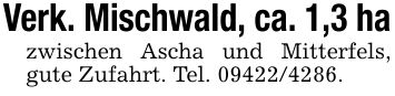 Verk. Mischwald, ca. 1,3 hazwischen Ascha und Mitterfels, gute Zufahrt. Tel. ***.