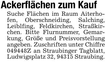 Ackerflächen zum KaufSuche Flächen im Raum Aiterhofen, Oberschneiding, Salching, Leiblfing, Feldkirchen, Straßkirchen. Bitte Flurnummer, Gemarkung, Größe und Preisvorstellung angeben. Zuschriften unter Chiffre ***Z an Straubinger Tagblatt, Ludwigsplatz 32, 94315 Straubing.