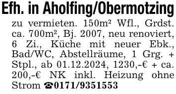 Efh. in Aholfing/Obermotzingzu vermieten. 150m² Wfl., Grdst. ca. 700m², Bj. 2007, neu renoviert, 6 Zi., Küche mit neuer Ebk., Bad/WC, Abstellräume, 1 Grg. + Stpl., ab 01.12.2024, 1230,-€ + ca. 200,-€ NK inkl. Heizung ohne Strom _***