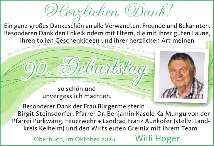 so schön und unvergesslich machten. Besonderer Dank der Frau Bürgermeisterin Birgit Steinsdorfer, Pfarrer Dr. Benjamin Kasole Ka-Mungu von der Pfarrei Pürkwang, Feuerwehr + Landrad Franz Aunkofer (stellv. Landkreis Kelheim) und den Wirtsleuten Greinix mit ihrem Team. Oberbuch, im Oktober 2024 Willi HogerEin ganz großes Dankeschön an alle Verwandten, Freunde und Bekannten. Besonderen Dank den Enkelkindern mit Eltern, die mit ihrer guten Laune, ihren tollen Geschenkideen und ihrer herzlichen Art meinenHerzlichen Dank!90. Geburtstag