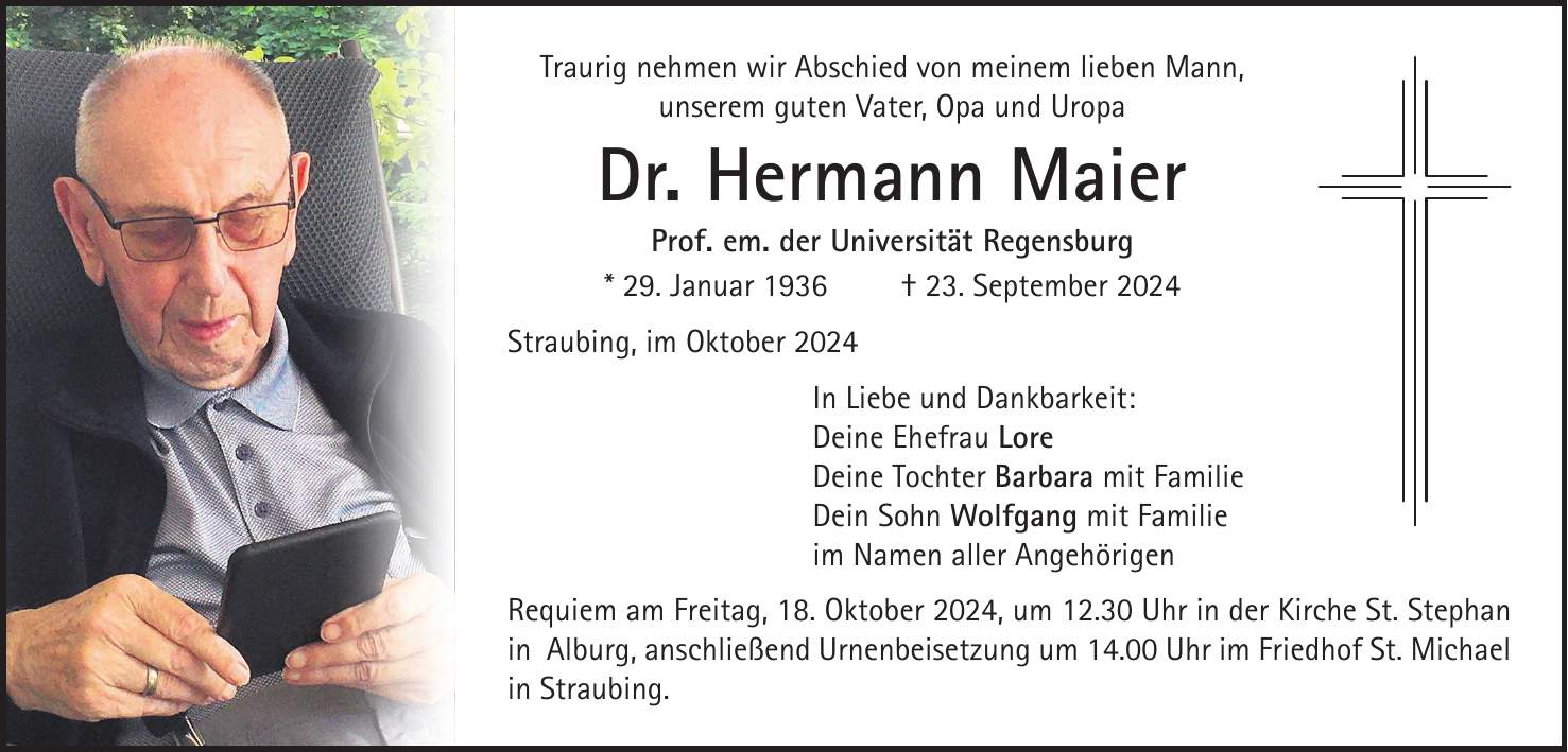 Traurig nehmen wir Abschied von meinem lieben Mann, unserem guten Vater, Opa und Uropa Dr. Hermann Maier Prof. em. der Universität Regensburg * 29. Januar 1936 + 23. September 2024 Straubing, im Oktober 2024 In Liebe und Dankbarkeit: Deine Ehefrau Lore Deine Tochter Barbara mit Familie Dein Sohn Wolfgang mit Familie im Namen aller Angehörigen Requiem am Freitag, 18. Oktober 2024, um 12.30 Uhr in der Kirche St. Stephan in Alburg, anschließend Urnenbeisetzung um 14.00 Uhr im Friedhof St. Michael in Straubing.