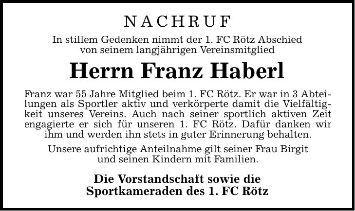 NACHRUF In stillem Gedenken nimmt der 1. FC Rötz Abschied von seinem langjährigen Vereinsmitglied Herrn Franz Haberl Franz war 55 Jahre Mitglied beim 1. FC Rötz. Er war in 3 Abteilungen als Sportler aktiv und verkörperte damit die Vielfältigkeit unseres Vereins. Auch nach seiner sportlich aktiven Zeit engagierte er sich für unseren 1. FC Rötz. Dafür danken wir ihm und werden ihn stets in guter Erinnerung behalten. Unsere aufrichtige Anteilnahme gilt seiner Frau Birgit und seinen Kindern mit Familien. Die Vorstandschaft sowie die Sportkameraden des 1. FC Rötz