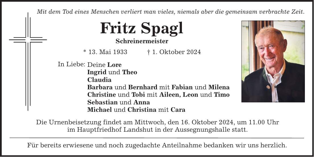 Mit dem Tod eines Menschen verliert man vieles, niemals aber die gemeinsam verbrachte Zeit. Fritz Spagl Schreinermeister * 13. Mai 1933 _ 1. Oktober 2024 In Liebe: Deine Lore Ingrid und Theo Claudia Barbara und Bernhard mit Fabian und Milena Christine und Tobi mit Aileen, Leon und Timo Sebastian und Anna Michael und Christina mit Cara Die Urnenbeisetzung findet am Mittwoch, den 16. Oktober 2024, um 11.00 Uhr im Hauptfriedhof Landshut in der Aussegnungshalle statt. Für bereits erwiesene und noch zugedachte Anteilnahme bedanken wir uns herzlich.