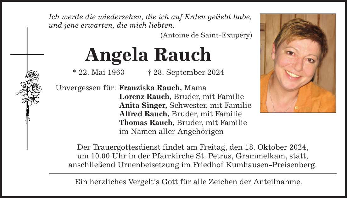 Ich werde die wiedersehen, die ich auf Erden geliebt habe, und jene erwarten, die mich liebten. (Antoine de Saint-Exupéry) Angela Rauch * 22. Mai 1963 _ 28. September 2024 Unvergessen für: Franziska Rauch, Mama Lorenz Rauch, Bruder, mit Familie Anita Singer, Schwester, mit Familie Alfred Rauch, Bruder, mit Familie Thomas Rauch, Bruder, mit Familie im Namen aller Angehörigen Der Trauergottesdienst findet am Freitag, den 18. Oktober 2024, um 10.00 Uhr in der Pfarrkirche St. Petrus, Grammelkam, statt, anschließend Urnenbeisetzung im Friedhof Kumhausen-Preisenberg. Ein herzliches Vergelt's Gott für alle Zeichen der Anteilnahme.