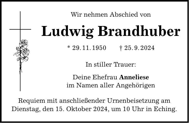 Wir nehmen Abschied von Ludwig Brandhuber * 29. 11. 1950 _ 25. 9. 2024 In stiller Trauer: Deine Ehefrau Anneliese im Namen aller Angehörigen Requiem mit anschließender Urnenbeisetzung am Dienstag, den 15. Oktober 2024, um 10 Uhr in Eching.