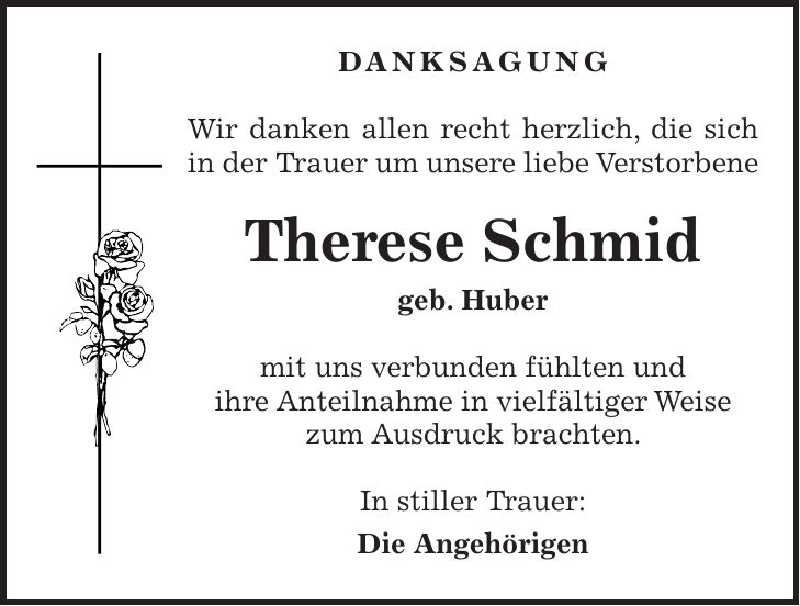 DANKSAGUNG Wir danken allen recht herzlich, die sich in der Trauer um unsere liebe Verstorbene Therese Schmid geb. Huber mit uns verbunden fühlten und ihre Anteilnahme in vielfältiger Weise zum Ausdruck brachten. In stiller Trauer: Die Angehörigen