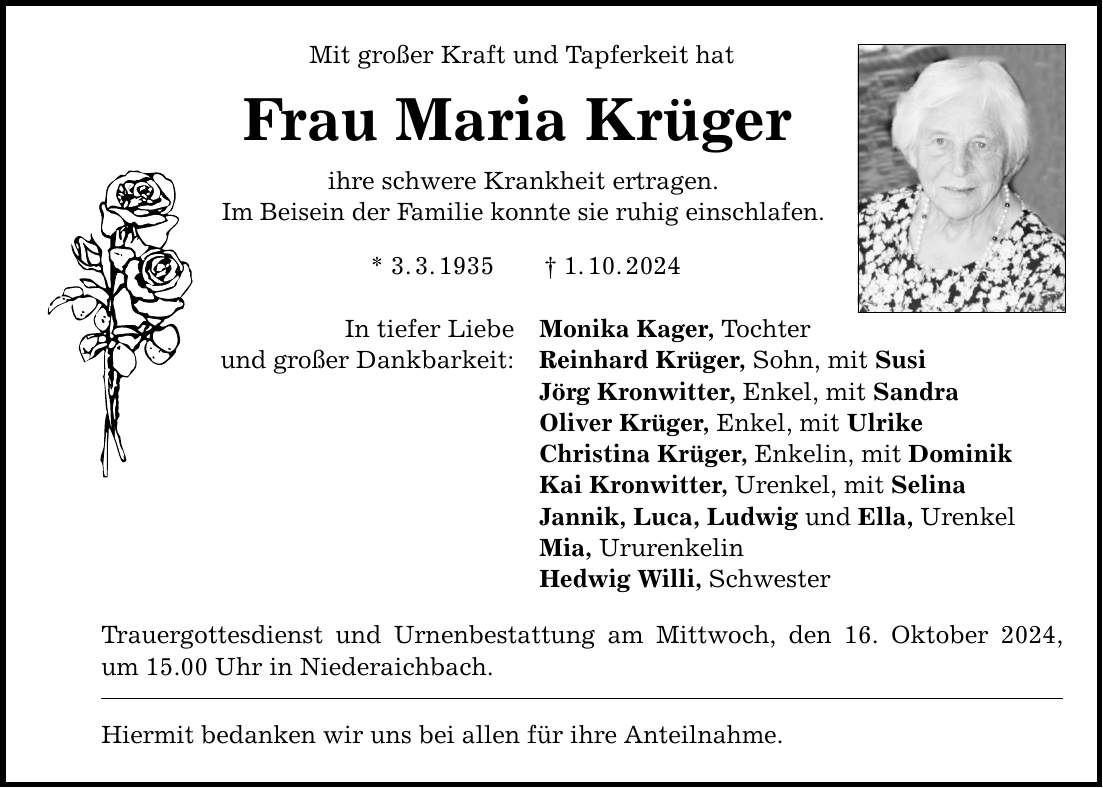 Mit großer Kraft und Tapferkeit hat Frau Maria Krüger ihre schwere Krankheit ertragen. Im Beisein der Familie konnte sie ruhig einschlafen. * 3. 3. 1935 _ 1. 10. 2024 In tiefer Liebe und großer Dankbarkeit: Monika Kager, Tochter Reinhard Krüger, Sohn, mit Susi Jörg Kronwitter, Enkel, mit Sandra Oliver Krüger, Enkel, mit Ulrike Christina Krüger, Enkelin, mit Dominik Kai Kronwitter, Urenkel, mit Selina Jannik, Luca, Ludwig und Ella, Urenkel Mia, Ururenkelin Hedwig Willi, Schwester Trauergottesdienst und Urnenbestattung am Mittwoch, den 16. Oktober 2024, um 15.00 Uhr in Niederaichbach. Hiermit bedanken wir uns bei allen für ihre Anteilnahme.