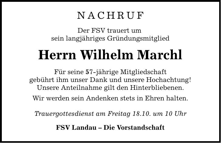 NACHRUFDer FSV trauert um sein langjähriges GründungsmitgliedHerrn Wilhelm MarchlFür seine 57-jährige Mitgliedschaftgebührt ihm unser Dank und unsere Hochachtung!Unsere Anteilnahme gilt den Hinterbliebenen.Wir werden sein Andenken stets in Ehren halten.Trauergottesdienst am Freitag 18.10. um 10 UhrFSV Landau - Die Vorstandschaft