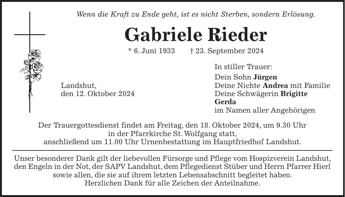 Wenn die Kraft zu Ende geht, ist es nicht Sterben, sondern Erlösung. Gabriele Rieder * 6. Juni 1933 + 23. September 2024 In stiller Trauer: Dein Sohn Jürgen Landshut, Deine Nichte Andrea mit Familie den 12. Oktober 2024 Deine Schwägerin Brigitte Gerda im Namen aller Angehörigen Der Trauergottesdienst findet am Freitag, den 18. Oktober 2024, um 9.30 Uhr in der Pfarrkirche St. Wolfgang statt, anschließend um 11.00 Uhr Urnenbestattung im Hauptfriedhof Landshut. Unser besonderer Dank gilt der liebevollen Fürsorge und Pflege vom Hospizverein Landshut, den Engeln in der Not, der SAPV Landshut, dem Pflegedienst Stüber und Herrn Pfarrer Hierl sowie allen, die sie auf ihrem letzten Lebensabschnitt begleitet haben. Herzlichen Dank für alle Zeichen der Anteilnahme.