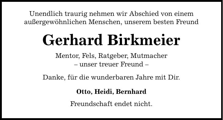 Unendlich traurig nehmen wir Abschied von einem außergewöhnlichen Menschen, unserem besten Freund Gerhard Birkmeier Mentor, Fels, Ratgeber, Mutmacher - unser treuer Freund - Danke, für die wunderbaren Jahre mit Dir. Otto, Heidi, Bernhard Freundschaft endet nicht.