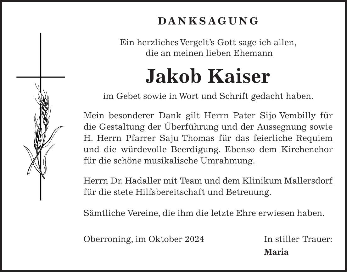 Danksagung Ein herzliches Vergelt's Gott sage ich allen, die an meinen lieben Ehemann Jakob Kaiser im Gebet sowie in Wort und Schrift gedacht haben. Mein besonderer Dank gilt Herrn Pater Sijo Vembilly für die Gestaltung der Überführung und der Aussegnung sowie H. Herrn Pfarrer Saju Thomas für das feierliche Requiem und die würdevolle Beerdigung. Ebenso dem Kirchenchor für die schöne musikalische Umrahmung. Herrn Dr. Hadaller mit Team und dem Klinikum Mallersdorf für die stete Hilfsbereitschaft und Betreuung. Sämtliche Vereine, die ihm die letzte Ehre erwiesen haben. Oberroning, im Oktober 2024 In stiller Trauer: Maria