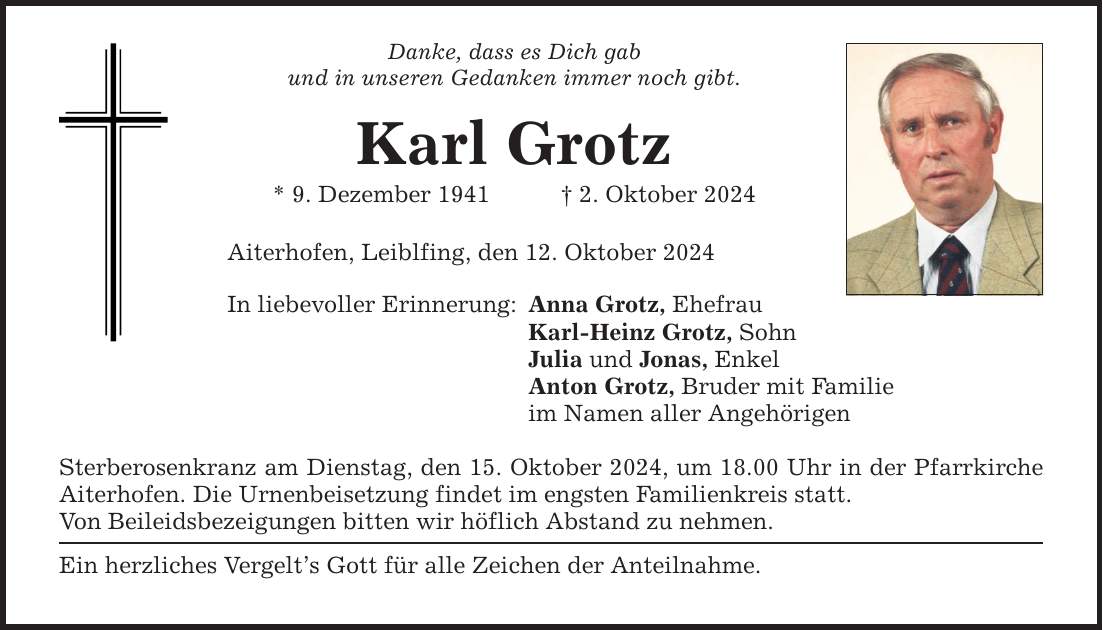 Danke, dass es Dich gab und in unseren Gedanken immer noch gibt. Karl Grotz * 9. Dezember 1941 _ 2. Oktober 2024 Aiterhofen, Leiblfing, den 12. Oktober 2024 In liebevoller Erinnerung: Anna Grotz, Ehefrau Karl-Heinz Grotz, Sohn Julia und Jonas, Enkel Anton Grotz, Bruder mit Familie im Namen aller Angehörigen Sterberosenkranz am Dienstag, den 15. Oktober 2024, um 18.00 Uhr in der Pfarrkirche Aiterhofen. Die Urnenbeisetzung findet im engsten Familienkreis statt. Von Beileidsbezeigungen bitten wir höflich Abstand zu nehmen. Ein herzliches Vergelt's Gott für alle Zeichen der Anteilnahme.