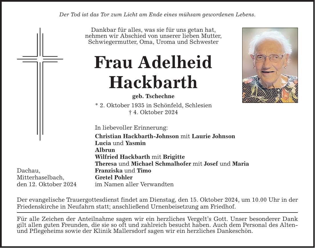 Der Tod ist das Tor zum Licht am Ende eines mühsam gewordenen Lebens. Dachau, Mitterhaselbach, den 12. Oktober 2024 Dankbar für alles, was sie für uns getan hat, ­nehmen wir Abschied von unserer lieben Mutter, Schwiegermutter, Oma, Uroma und Schwester Frau Adelheid Hackbarth geb. Tschechne * 2. Oktober 1935 in Schönfeld, Schlesien _ 4. Oktober 2024 In liebevoller Erinnerung: Christian Hackbarth-Johnson mit Laurie Johnson Lucia und Yasmin Albrun Wilfried Hackbarth mit Brigitte Theresa und Michael Schmalhofer mit Josef und Maria Franziska und Timo Gretel Pohler im Namen aller Verwandten Der evangelische Trauergottesdienst findet am Dienstag, den 15. Oktober 2024, um 10.00 Uhr in der Friedenskirche in Neufahrn statt; anschließend Urnenbeisetzung am Friedhof. Für alle Zeichen der Anteilnahme sagen wir ein herzliches Vergelt's Gott. Unser besonderer Dank gilt allen guten Freunden, die sie so oft und zahlreich besucht haben. Auch dem Personal des Alten- und Pflegeheims sowie der Klinik Mallersdorf sagen wir ein herzliches Dankeschön.