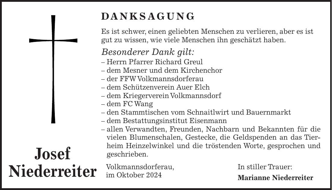 DANKSAGUNG Es ist schwer, einen geliebten Menschen zu verlieren, aber es ist gut zu wissen, wie viele Menschen ihn geschätzt haben. Besonderer Dank gilt: - Herrn Pfarrer Richard Greul - dem Mesner und dem Kirchenchor - der FFW Volkmannsdorferau - dem Schützenverein Auer Elch - dem Kriegerverein Volkmannsdorf - dem FC Wang - den Stammtischen vom Schnaitlwirt und Bauernmarkt - dem Bestattungsinstitut Eisenmann - allen Verwandten, Freunden, Nachbarn und Bekannten für die vielen Blumenschalen, Gestecke, die Geldspenden an das Tierheim Heinzelwinkel und die tröstenden Worte, gesprochen und geschrieben. Volkmannsdorferau, In stiller Trauer: im Oktober 2024 Marianne NiederreiterJosef Niederreiter