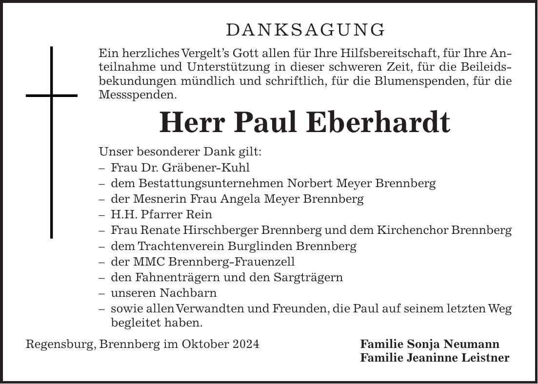 DANKSAGUNG Ein herzliches Vergelt's Gott allen für Ihre Hilfsbereitschaft, für Ihre Anteilnahme und Unterstützung in dieser schweren Zeit, für die Beileidsbekundungen mündlich und schriftlich, für die Blumenspenden, für die Messspenden. Herr Paul Eberhardt Unser besonderer Dank gilt: - Frau Dr. Gräbener-Kuhl - dem Bestattungsunternehmen Norbert Meyer Brennberg - der Mesnerin Frau Angela Meyer Brennberg - H.H. Pfarrer Rein - Frau Renate Hirschberger Brennberg und dem Kirchenchor Brennberg - dem Trachtenverein Burglinden Brennberg - der MMC Brennberg-Frauenzell - den Fahnenträgern und den Sargträgern - unseren Nachbarn - sowie allen Verwandten und Freunden, die Paul auf seinem letzten Weg begleitet haben. Regensburg, Brennberg im Oktober 2024 Familie Sonja Neumann Familie Jeaninne Leistner 