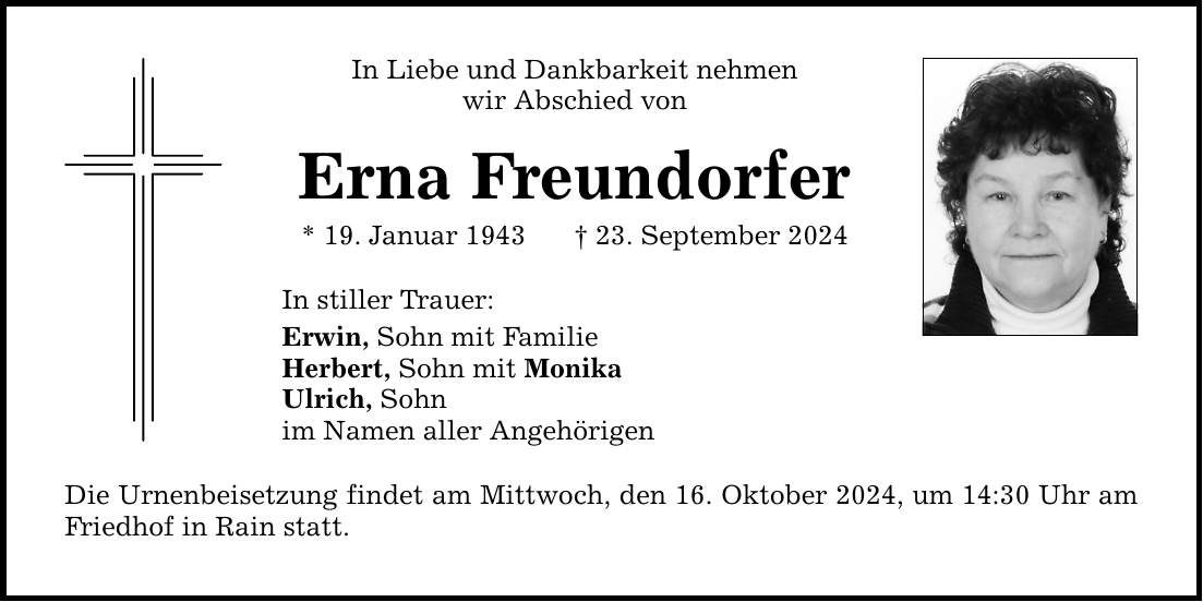 In Liebe und Dankbarkeit nehmen wir Abschied von Erna Freundorfer * 19. Januar 1943 _ 23. September 2024 In stiller Trauer: Erwin, Sohn mit Familie Herbert, Sohn mit Monika Ulrich, Sohn im Namen aller Angehörigen Die Urnenbeisetzung findet am Mittwoch, den 16. Oktober 2024, um 14:30 Uhr am Friedhof in Rain statt.