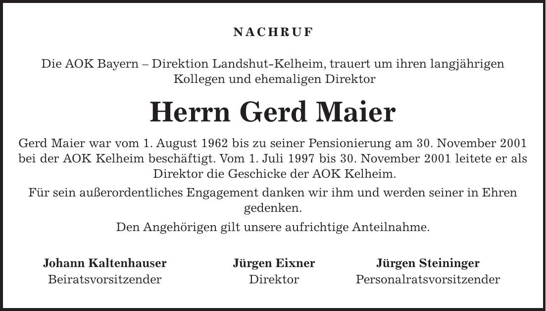 Nachruf Die AOK Bayern - Direktion Landshut-Kelheim, trauert um ihren langjährigen Kollegen und ehemaligen Direktor Herrn Gerd Maier Gerd Maier war vom 1. August 1962 bis zu seiner Pensionierung am 30. November 2001 bei der AOK Kelheim beschäftigt. Vom 1. Juli 1997 bis 30. November 2001 leitete er als Direktor die Geschicke der AOK Kelheim. Für sein außerordentliches Engagement danken wir ihm und werden seiner in Ehren gedenken. Den Angehörigen gilt unsere aufrichtige Anteilnahme. Johann Kaltenhauser Jürgen Eixner Jürgen Steininger Beiratsvorsitzender Direktor Personalratsvorsitzender