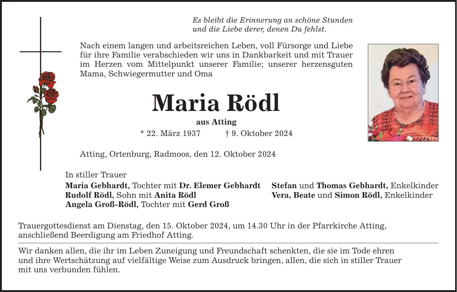 Es bleibt die Erinnerung an schöne Stunden und die Liebe derer, denen Du fehlst. Nach einem langen und arbeitsreichen Leben, voll Fürsorge und Liebe für ihre Familie verabschieden wir uns in Dankbarkeit und mit Trauer im Herzen vom Mittelpunkt unserer Familie; unserer herzensguten Mama, Schwiegermutter und Oma Maria Rödl aus Atting * 22. März 1937 _ 9. Oktober 2024 Atting, Ortenburg, Radmoos, den 12. Oktober 2024 In stiller Trauer Maria Gebhardt, Tochter mit Dr. Elemer Gebhardt Rudolf Rödl, Sohn mit Anita Rödl Angela Groß-Rödl, Tochter mit Gerd Groß Trauergottesdienst am Dienstag, den 15. Oktober 2024, um 14.30 Uhr in der Pfarrkirche Atting, anschließend Beerdigung am Friedhof Atting. Wir danken allen, die ihr im Leben Zuneigung und Freundschaft schenkten, die sie im Tode ehren und ihre Wertschätzung auf vielfältige Weise zum Ausdruck bringen, allen, die sich in stiller Trauer mit uns verbunden fühlen. Stefan und Thomas Gebhardt, Enkelkinder Vera, Beate und Simon Rödl, Enkelkinder