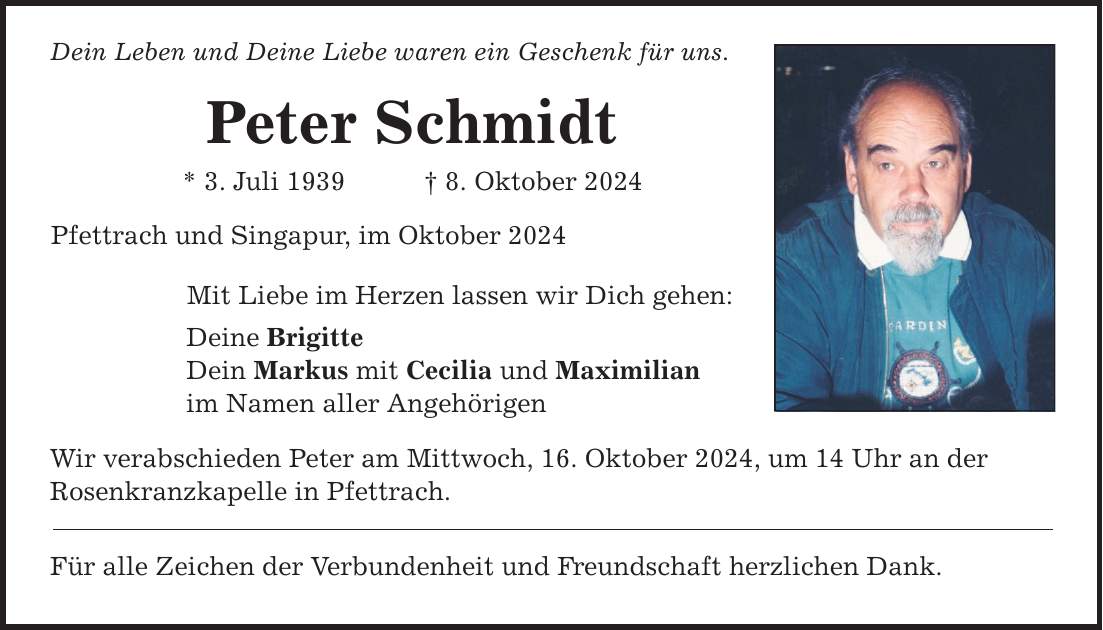 Dein Leben und Deine Liebe waren ein Geschenk für uns. Peter Schmidt * 3. Juli 1939 _ 8. Oktober 2024 Pfettrach und Singapur, im Oktober 2024 Mit Liebe im Herzen lassen wir Dich gehen: Deine Brigitte Dein Markus mit Cecilia und Maximilian im Namen aller Angehörigen Wir verabschieden Peter am Mittwoch, 16. Oktober 2024, um 14 Uhr an der Rosenkranzkapelle in Pfettrach. Für alle Zeichen der Verbundenheit und Freundschaft herzlichen Dank.