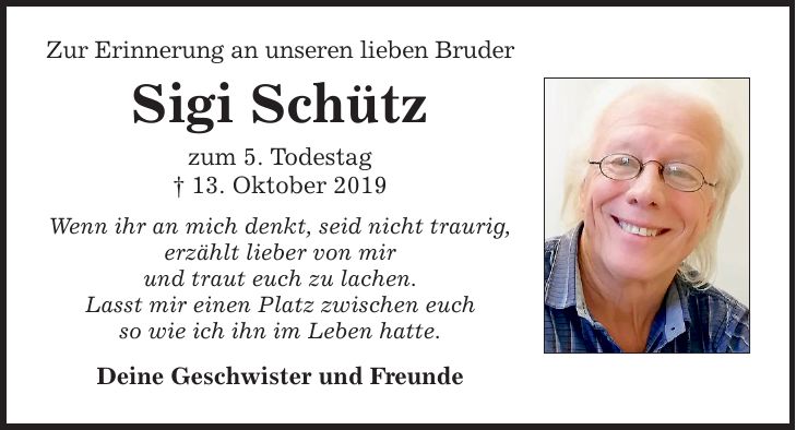 Zur Erinnerung an unseren lieben Bruder Sigi Schütz zum 5. Todestag _ 13. Oktober 2019 Wenn ihr an mich denkt, seid nicht traurig, erzählt lieber von mir und traut euch zu lachen. Lasst mir einen Platz zwischen euch so wie ich ihn im Leben hatte. Deine Geschwister und Freunde