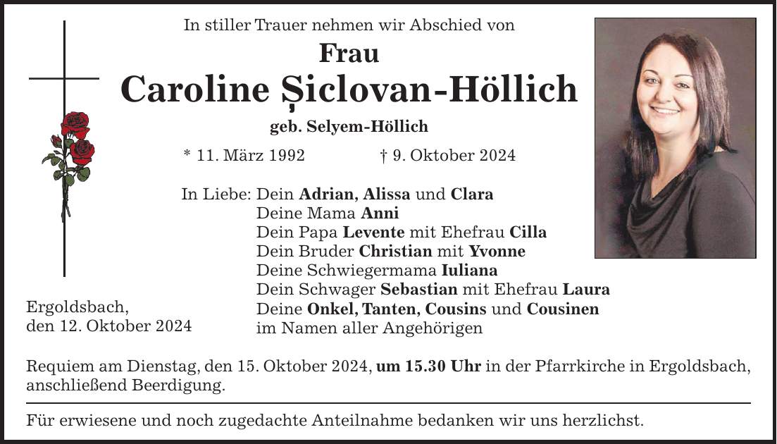 In stiller Trauer nehmen wir Abschied von Frau Caroline Siclovan-Höllich geb. Selyem-Höllich * 11. März 1992 + 9. Oktober 2024 In Liebe: Dein Adrian, Alissa und Clara Deine Mama Anni Dein Papa Levente mit Ehefrau Cilla Dein Bruder Christian mit Yvonne Deine Schwiegermama Iuliana Dein Schwager Sebastian mit Ehefrau Laura Deine Onkel, Tanten, Cousins und Cousinen im Namen aller Angehörigen Requiem am Dienstag, den 15. Oktober 2024, um 15.30 Uhr in der Pfarrkirche in Ergoldsbach, anschließend Beerdigung. Für erwiesene und noch zugedachte Anteilnahme bedanken wir uns herzlichst.,Ergoldsbach, den 12. Oktober 2024