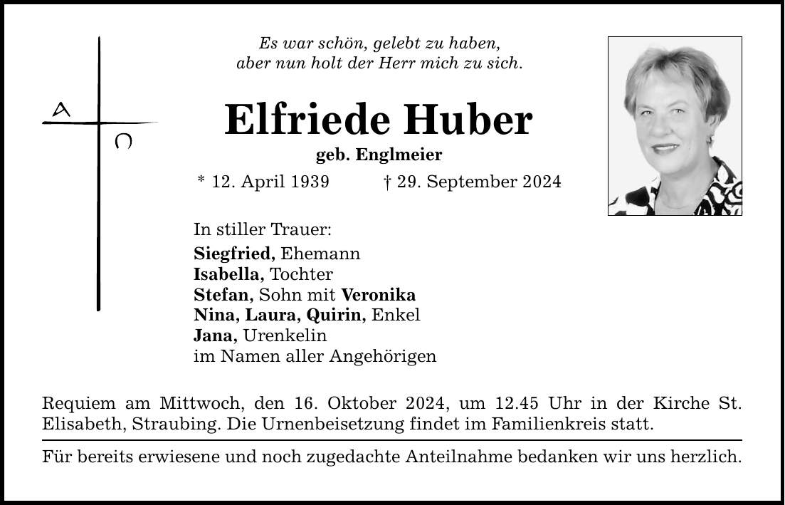 Es war schön, gelebt zu haben, aber nun holt der Herr mich zu sich. Elfriede Huber geb. Englmeier * 12. April 1939 _ 29. September 2024 In stiller Trauer: Siegfried, Ehemann Isabella, Tochter Stefan, Sohn mit Veronika Nina, Laura, Quirin, Enkel Jana, Urenkelin im Namen aller Angehörigen Requiem am Mittwoch, den 16. Oktober 2024, um 12.45 Uhr in der Kirche St. ­Elisabeth, Straubing. Die Urnenbeisetzung findet im Familienkreis statt. Für bereits erwiesene und noch zugedachte Anteilnahme bedanken wir uns herzlich.