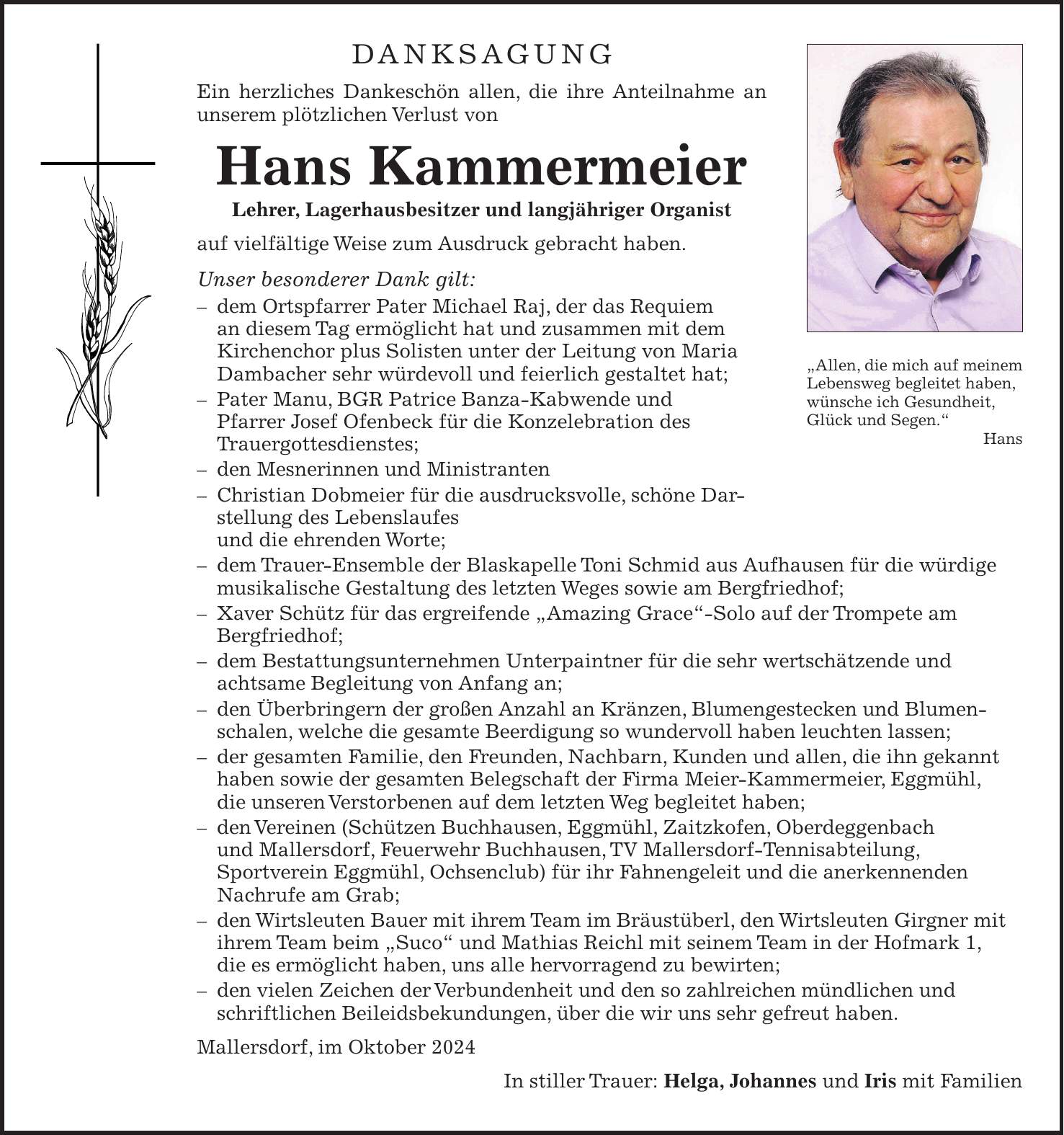 DANKSAGUNG Ein herzliches Dankeschön allen, die ihre Anteilnahme an unserem plötzlichen Verlust von Hans Kammermeier Lehrer, Lagerhausbesitzer und langjähriger Organist auf vielfältige Weise zum Ausdruck gebracht haben. Unser besonderer Dank gilt: - dem Ortspfarrer Pater Michael Raj, der das Requiem an diesem Tag ermöglicht hat und zusammen mit dem Kirchenchor plus Solisten unter der Leitung von Maria Dambacher sehr würdevoll und feierlich gestaltet hat; - Pater Manu, BGR Patrice Banza-Kabwende und Pfarrer Josef Ofenbeck für die Konzelebration des Trauergottesdienstes; - den Mesnerinnen und Ministranten - Christian Dobmeier für die ausdrucksvolle, schöne Darstellung des Lebenslaufes und die ehrenden Worte; - dem Trauer-Ensemble der Blaskapelle Toni Schmid aus Aufhausen für die würdige musikalische Gestaltung des letzten Weges sowie am Bergfriedhof; - Xaver Schütz für das ergreifende 'Amazing Grace'-Solo auf der Trompete am Bergfriedhof; - dem Bestattungsunternehmen Unterpaintner für die sehr wertschätzende und achtsame Begleitung von Anfang an; - den Überbringern der großen Anzahl an Kränzen, Blumengestecken und Blumenschalen, welche die gesamte Beerdigung so wundervoll haben leuchten lassen; - der gesamten Familie, den Freunden, Nachbarn, Kunden und allen, die ihn gekannt haben sowie der gesamten Belegschaft der Firma Meier-Kammermeier, Eggmühl, die unseren Verstorbenen auf dem letzten Weg begleitet haben; - den Vereinen (Schützen Buchhausen, Eggmühl, Zaitzkofen, Oberdeggenbach und Mallersdorf, Feuerwehr Buchhausen, TV Mallersdorf-Tennisabteilung, Sportverein Eggmühl, Ochsenclub) für ihr Fahnengeleit und die anerkennenden Nachrufe am Grab; - den Wirtsleuten Bauer mit ihrem Team im Bräustüberl, den Wirtsleuten Girgner mit ihrem Team beim 'Suco' und Mathias Reichl mit seinem Team in der Hofmark 1, die es ermöglicht haben, uns alle hervorragend zu bewirten; - den vielen Zeichen der Verbundenheit und den so zahlreichen mündlichen und schriftlichen Beileidsbekundungen, über die wir uns sehr gefreut haben