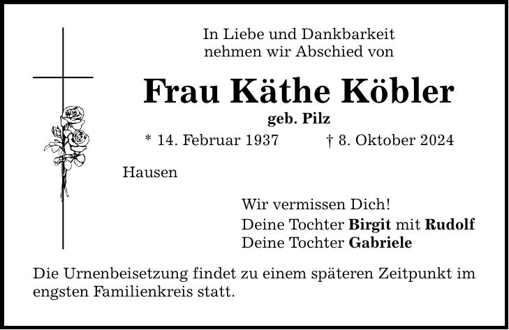 In Liebe und Dankbarkeit nehmen wir Abschied von Frau Käthe Köbler geb. Pilz * 14. Februar 1937 _ 8. Oktober 2024 Hausen Wir vermissen Dich! Deine Tochter Birgit mit Rudolf Deine Tochter Gabriele Die Urnenbeisetzung findet zu einem späteren Zeitpunkt im engsten Familienkreis statt.