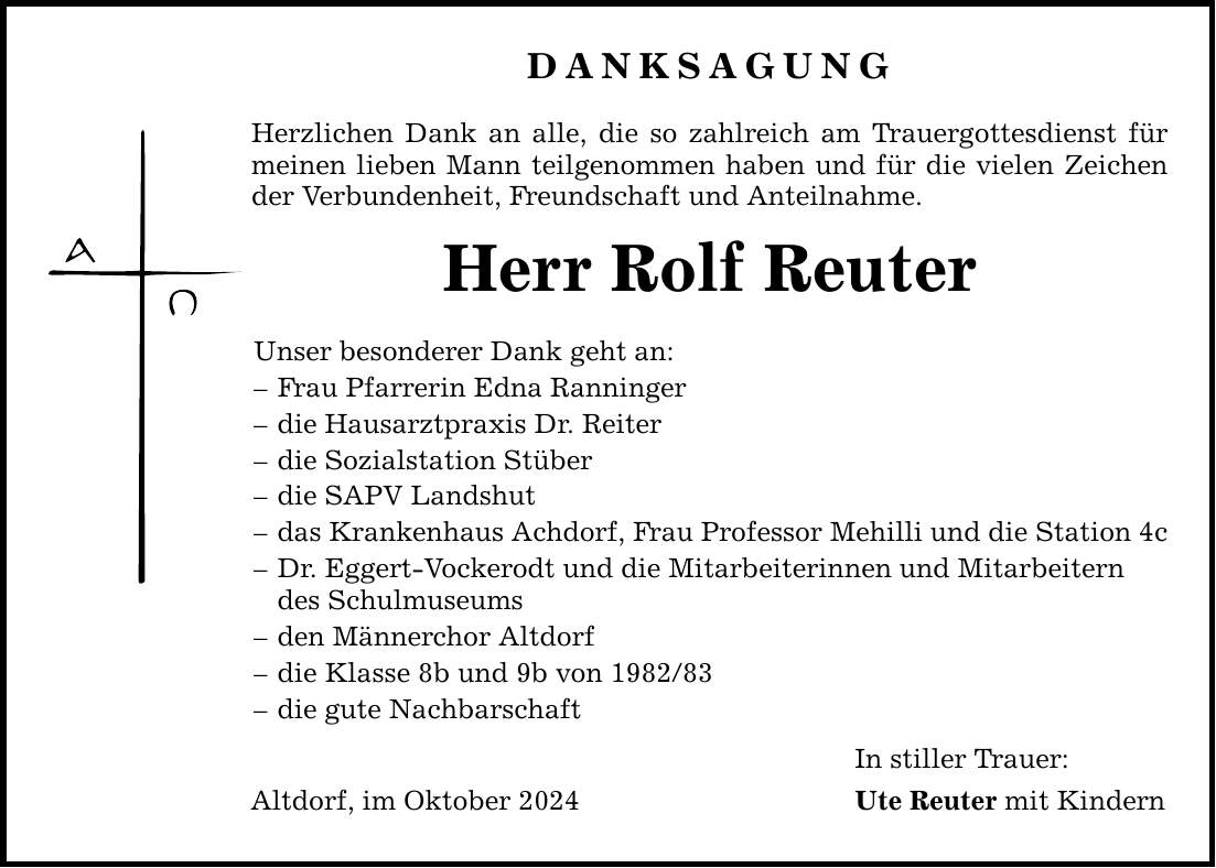 DANKSAGUNG Herzlichen Dank an alle, die so zahlreich am Trauergottesdienst für meinen lieben Mann teilgenommen haben und für die vielen Zeichen der Verbundenheit, Freundschaft und Anteilnahme. Herr Rolf Reuter Unser besonderer Dank geht an: - Frau Pfarrerin Edna Ranninger - die Hausarztpraxis Dr. Reiter - die Sozialstation Stüber - die SAPV Landshut - das Krankenhaus Achdorf, Frau Professor Mehilli und die Station 4c - Dr. Eggert-Vockerodt und die Mitarbeiterinnen und Mitarbeitern des Schulmuseums - den Männerchor Altdorf - die Klasse 8b und 9b von *** - die gute Nachbarschaft Altdorf, im Oktober 2024 In stiller Trauer: Ute Reuter mit Kindern