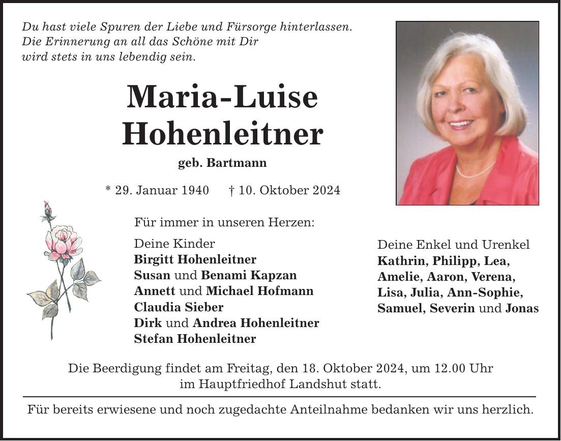 Du hast viele Spuren der Liebe und Fürsorge hinterlassen. Die Erinnerung an all das Schöne mit Dir wird stets in uns lebendig sein. Maria-Luise Hohenleitner geb. Bartmann * 29. Januar 1940 _ 10. Oktober 2024 Für immer in unseren Herzen: Deine Kinder Birgitt Hohenleitner Susan und Benami Kapzan Annett und Michael Hofmann Claudia Sieber Dirk und Andrea Hohenleitner Stefan Hohenleitner Die Beerdigung findet am Freitag, den 18. Oktober 2024, um 12.00 Uhr im Hauptfriedhof Landshut statt. Für bereits erwiesene und noch zugedachte Anteilnahme bedanken wir uns herzlich. Deine Enkel und Urenkel Kathrin, Philipp, Lea, Amelie, Aaron, Verena, Lisa, Julia, Ann-Sophie, Samuel, Severin und Jonas